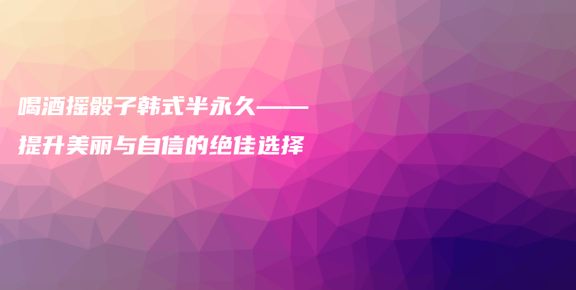 喝酒摇骰子韩式半永久——提升美丽与自信的绝佳选择插图