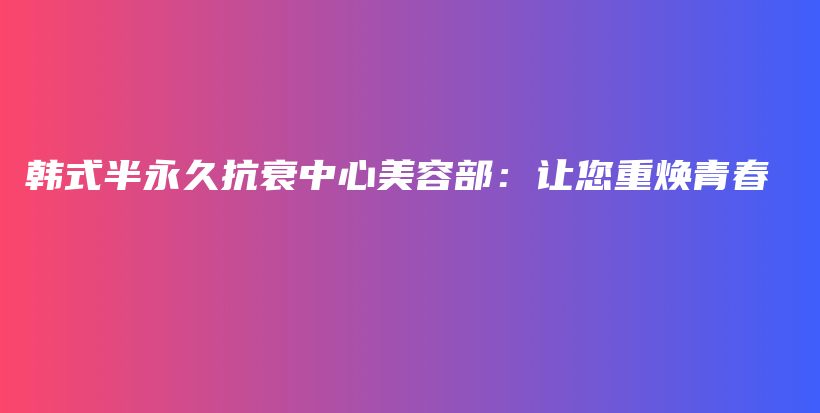 韩式半永久抗衰中心美容部：让您重焕青春插图