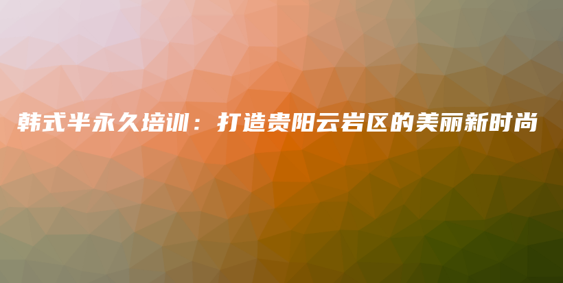 韩式半永久培训：打造贵阳云岩区的美丽新时尚插图