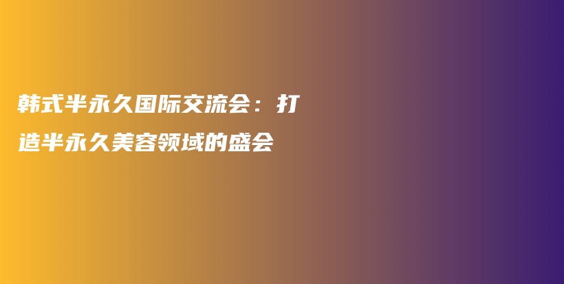 韩式半永久国际交流会：打造半永久美容领域的盛会插图