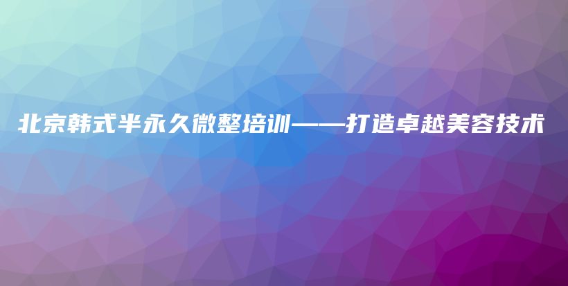 北京韩式半永久微整培训——打造卓越美容技术插图