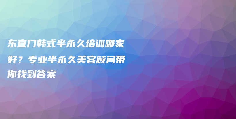 东直门韩式半永久培训哪家好？专业半永久美容顾问带你找到答案插图