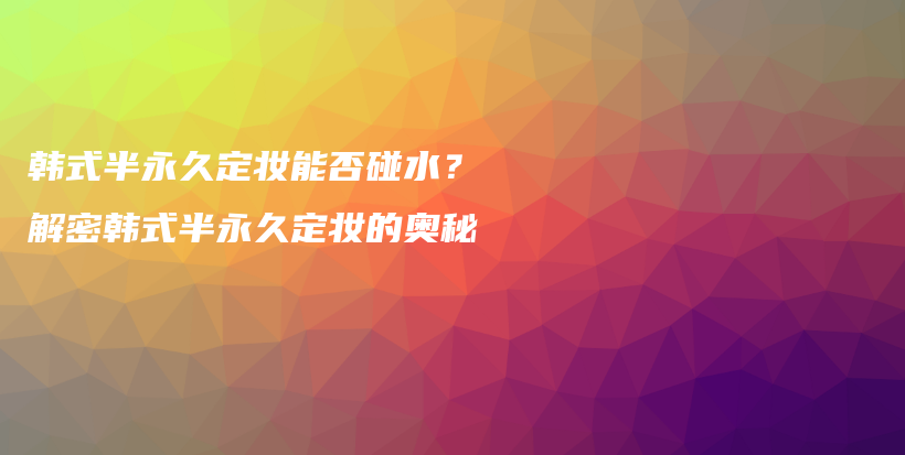 韩式半永久定妆能否碰水？解密韩式半永久定妆的奥秘插图