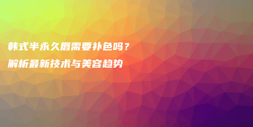 韩式半永久唇需要补色吗？解析最新技术与美容趋势插图