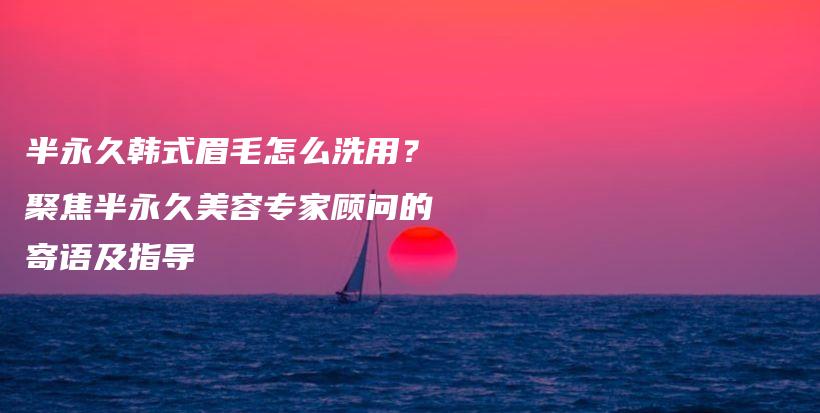 半永久韩式眉毛怎么洗用？聚焦半永久美容专家顾问的寄语及指导插图