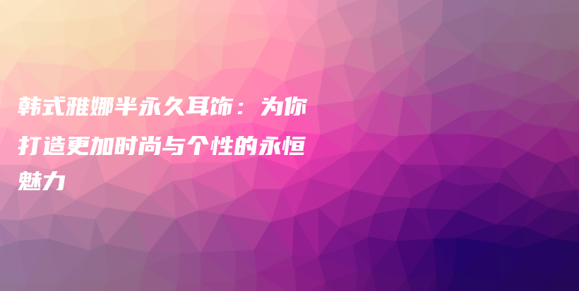 韩式雅娜半永久耳饰：为你打造更加时尚与个性的永恒魅力插图