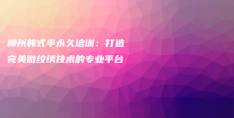 郴州韩式半永久培训：打造完美微纹绣技术的专业平台插图