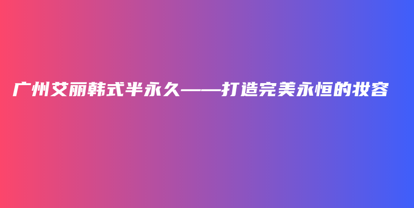 广州艾丽韩式半永久——打造完美永恒的妆容插图