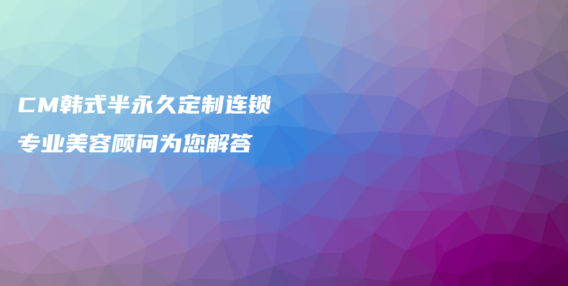 CM韩式半永久定制连锁 专业美容顾问为您解答插图