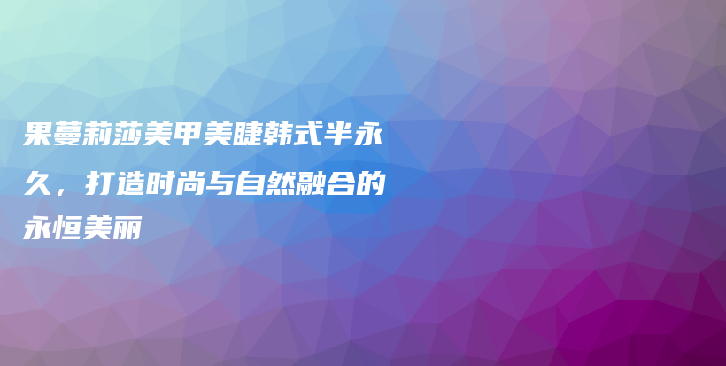 果蔓莉莎美甲美睫韩式半永久，打造时尚与自然融合的永恒美丽插图