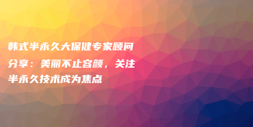 韩式半永久大保健专家顾问分享：美丽不止容颜，关注半永久技术成为焦点插图