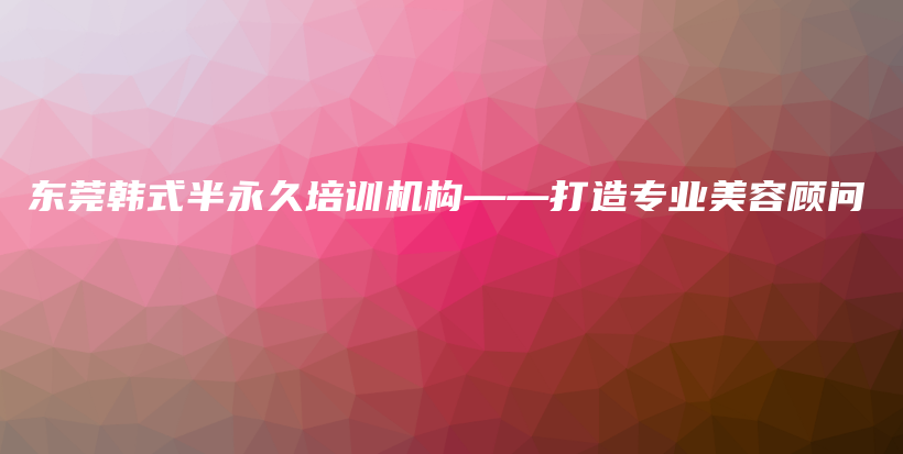 东莞韩式半永久培训机构——打造专业美容顾问插图