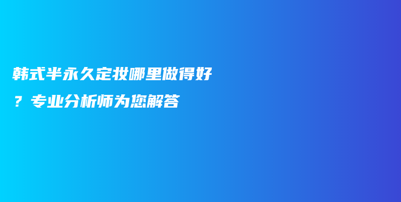 韩式半永久定妆哪里做得好？专业分析师为您解答插图