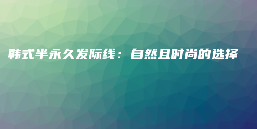 韩式半永久发际线：自然且时尚的选择插图